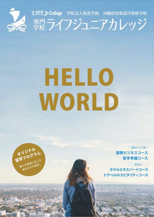 Pamphlet 学校法人 成道学園 沖縄県知事認可専修学校 専門学校ライフジュニアカレッジ 〒900-0037 沖縄県那覇市辻1丁目1番28号 TEL. 098-867-2811 FAX.098-867-2812 Eメール: info@life.ac.jp URL: https://life.ac.jp HELLO WORLD! We Are LIFE Jr. College in Okinawa, Japan! あなたの未来を今すぐ始めましょう!留学・国際ビジネス・観光・ホテル・大学編入・英語で世界と繋がる仕事をめざす! ・国際ビジネス科・国際ビジネスコース ・国際ビジネス科・留学準備コース ・観光科・ホテルエキスパートコース ・観光科・トラベルホスピタリティコース ・オリジナル留学プログラム