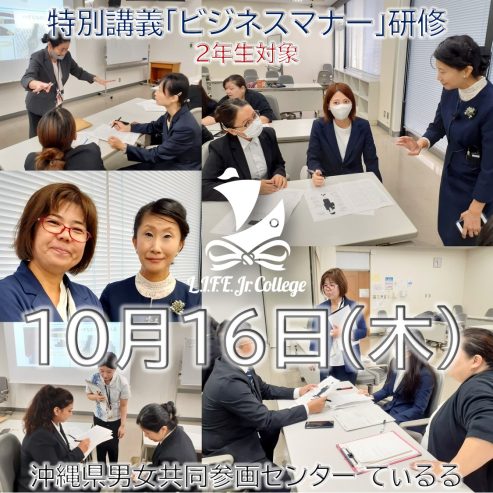 10月16日（木）：特別講義「ビジネスマナー」研修（2年生対象）

10月16日（木）、専門学校ライフジュニアカレッジの2年生は、毎年恒例の特別講義を受講します。この研修では、主に「ビジネスマナー」または「ビジネスエチケット」に焦点を当てます。これらのスキルは、日本で就職する際に不可欠です。

この特別講義「ビジネスマナー」研修は、専門学校ライフジュニアカレッジのすぐ近くにある沖縄県男女共同参画センター てぃるるで開催されます（Googleマップによると徒歩8分）。

沖縄県男女共同参画センター「ティルル」の場所はこちらのリンクをクリックしてください：https://maps.app.goo.gl/gtiu1wYZV4g33jyB7

学生は午前研修（9:00～12:00）または午後研修（14:00～17:00）のいずれかに参加します。2年生は、詳細については担任の先生にご相談ください。

この特別講義・研修には、必ず適切なビジネススーツを着用してください。また、身だしなみを整えてください。

専門学校ライフジュニアカレッジは、学生が競争の激しい就職市場へ参入できるよう、準備とサポートに全力で取り組んでいます。
